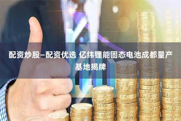 配资炒股—配资优选 亿纬锂能固态电池成都量产基地揭牌