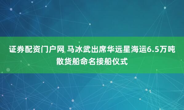 证券配资门户网 马冰武出席华远星海运6.5万吨散货船命名接船仪式