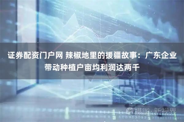 证券配资门户网 辣椒地里的援疆故事：广东企业带动种植户亩均利润达两千