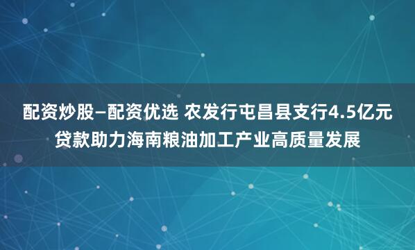 配资炒股—配资优选 农发行屯昌县支行4.5亿元贷款助力海南粮油加工产业高质量发展