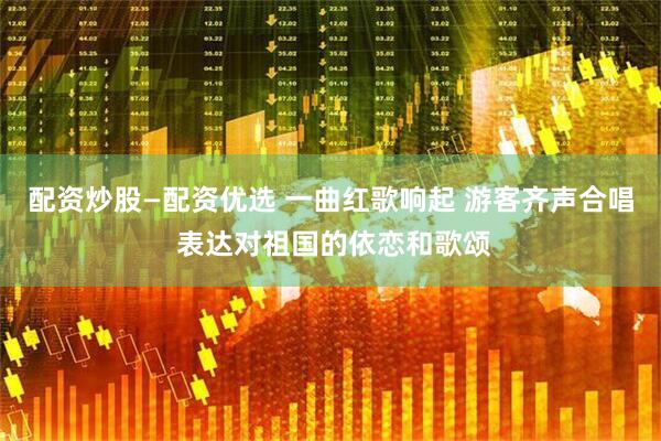 配资炒股—配资优选 一曲红歌响起 游客齐声合唱 表达对祖国的依恋和歌颂