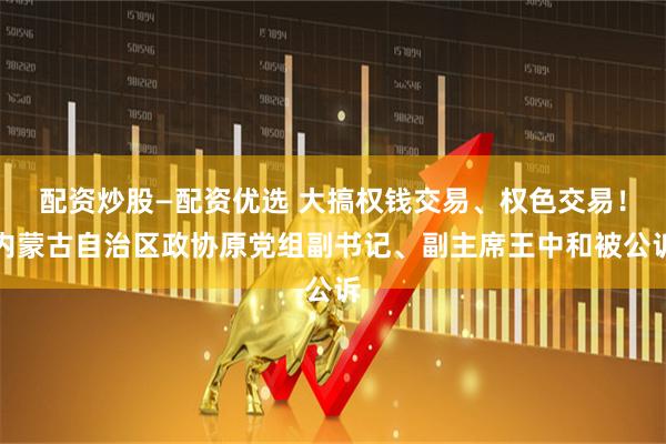 配资炒股—配资优选 大搞权钱交易、权色交易！内蒙古自治区政协原党组副书记、副主席王中和被公诉