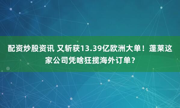 配资炒股资讯 又斩获13.39亿欧洲大单！蓬莱这家公司凭啥狂揽海外订单？