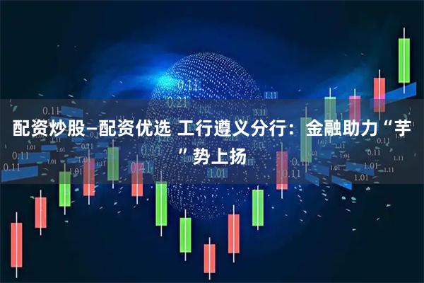 配资炒股—配资优选 工行遵义分行：金融助力“芋”势上扬