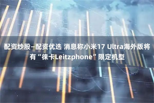 配资炒股—配资优选 消息称小米17 Ultra海外版将有“徕卡Leitzphone”限定机型