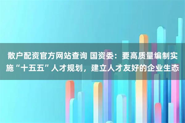 散户配资官方网站查询 国资委：要高质量编制实施“十五五”人才规划，建立人才友好的企业生态