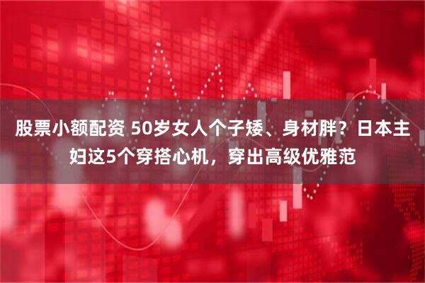 股票小额配资 50岁女人个子矮、身材胖？日本主妇这5个穿搭心机，穿出高级优雅范